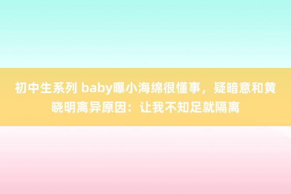 初中生系列 baby曝小海绵很懂事，疑暗意和黄晓明离异原因：让我不知足就隔离