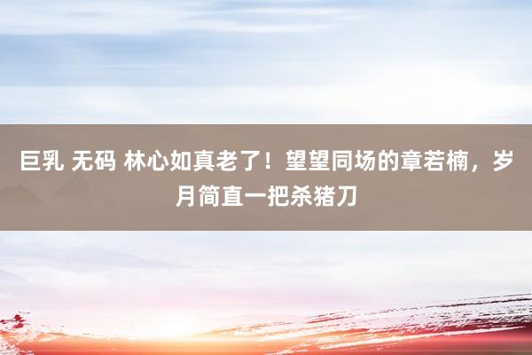 巨乳 无码 林心如真老了！望望同场的章若楠，岁月简直一把杀猪刀