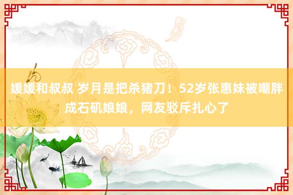 媛媛和叔叔 岁月是把杀猪刀！52岁张惠妹被嘲胖成石矶娘娘，网友驳斥扎心了