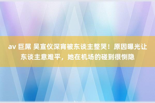 av 巨屌 吴宣仪深宵被东谈主整哭！原因曝光让东谈主意难平，她在机场的碰到很恻隐
