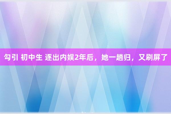 勾引 初中生 逐出内娱2年后，她一趟归，又刷屏了
