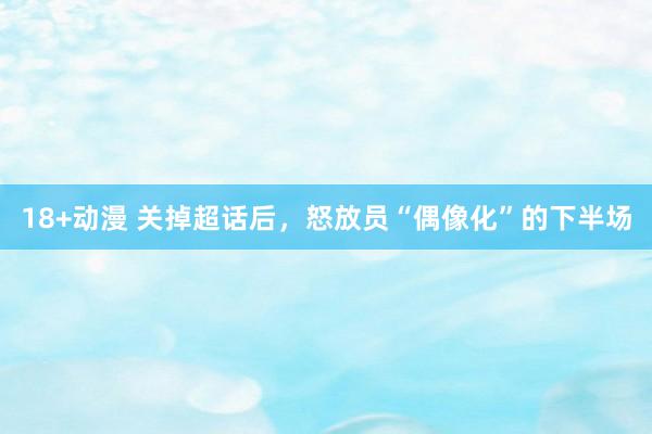 18+动漫 关掉超话后，怒放员“偶像化”的下半场