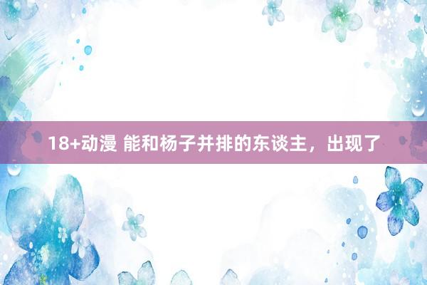18+动漫 能和杨子并排的东谈主，出现了