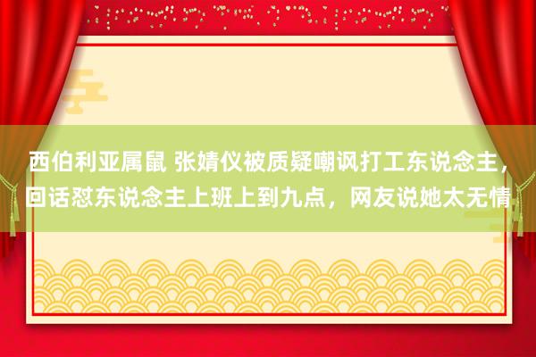 西伯利亚属鼠 张婧仪被质疑嘲讽打工东说念主，回话怼东说念主上班上到九点，网友说她太无情
