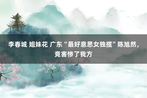 李春城 姐妹花 广东“最好意思女独揽”陈旭然，竟害惨了我方