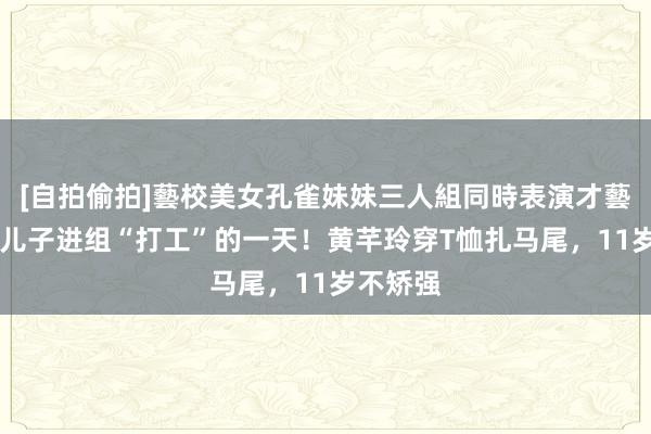 [自拍偷拍]藝校美女孔雀妹妹三人組同時表演才藝 黄奕晒儿子进组“打工”的一天！黄芊玲穿T恤扎马尾，11岁不矫强