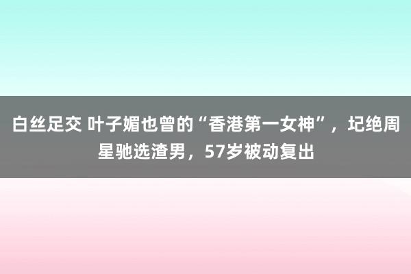 白丝足交 叶子媚也曾的“香港第一女神”，圮绝周星驰选渣男，57岁被动复出